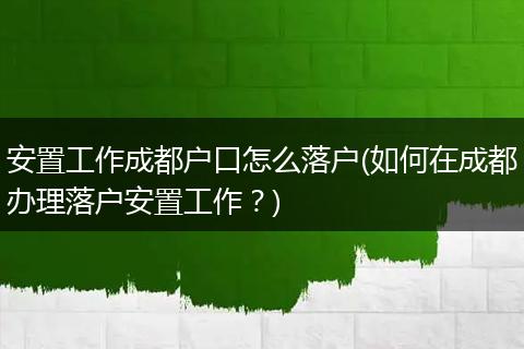 安置工作成都户口怎么落户(如何在成都办理落户安置工作?)