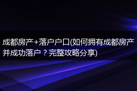 成都房产+落户户口(如何拥有成都房产并成功落户?完整攻略分享)