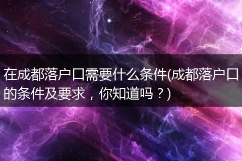 在成都落户口需要什么条件(成都落户口的条件及要求，你知道吗？)