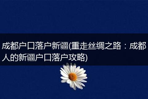 成都户口落户新疆(重走丝绸之路：成都人的新疆户口落户攻略)
