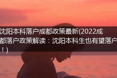 沈阳本科落户成都政策最新(2022成都落户政策解读:沈阳本科生也有望落户!)
