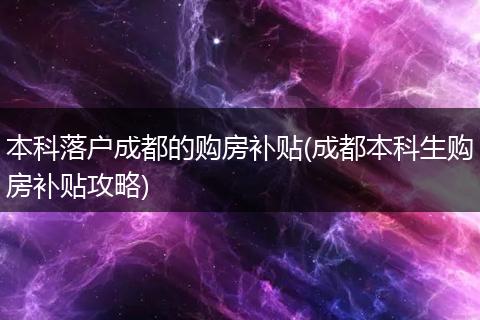 本科落户成都的购房补贴(成都本科生购房补贴攻略)