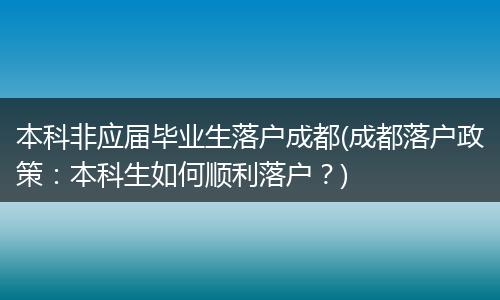 本科非应届毕业生落户成都(成都落户政策:本科生如何顺利落户?)