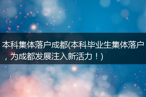 本科集体落户成都(本科毕业生集体落户，为成都发展注入新活力！)