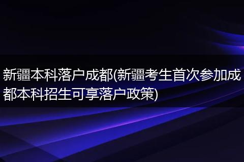 新疆本科落户成都(新疆考生首次参加成都本科招生可享落户政策)