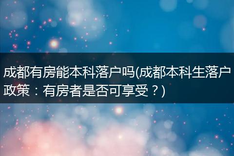 成都有房能本科落户吗(成都本科生落户政策：有房者是否可享受？)