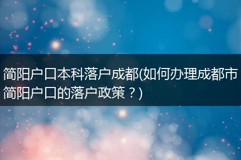 简阳户口本科落户成都(如何办理成都市简阳户口的落户政策？)