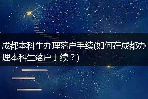 成都本科生办理落户手续(如何在成都办理本科生落户手续？)