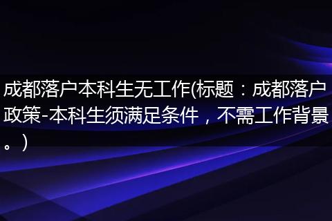 成都落户本科生无工作(标题:成都落户政策-本科生须满足条件,不需工作背景。)