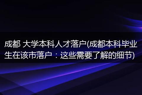成都 大学本科人才落户(成都本科毕业生在该市落户：这些需要了解的细节)