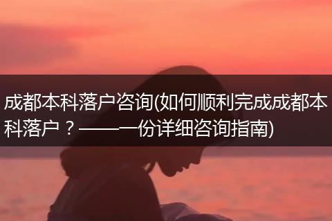 成都本科落户咨询(如何顺利完成成都本科落户?——一份详细咨询指南)