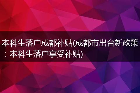 本科生落户成都补贴(成都市出台新政策：本科生落户享受补贴)