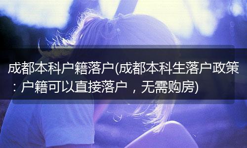 成都本科户籍落户(成都本科生落户政策：户籍可以直接落户，无需购房)