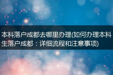 本科落户成都去哪里办理(如何办理本科生落户成都：详细流程和注意事项)