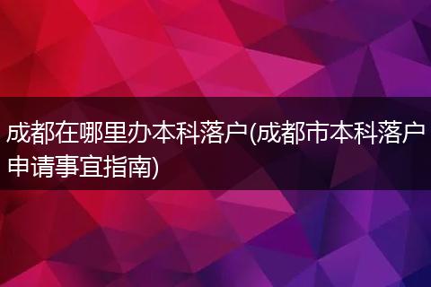 成都在哪里办本科落户(成都市本科落户申请事宜指南)