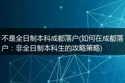 不是全日制本科成都落户(如何在成都落户：非全日制本科生的攻略策略)