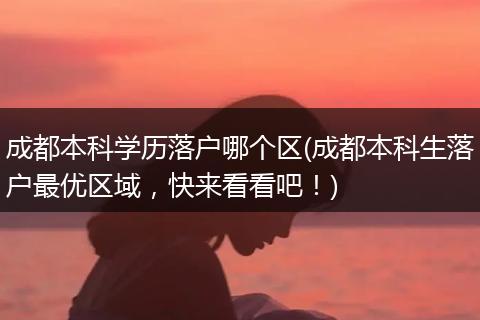 成都本科学历落户哪个区(成都本科生落户最优区域，快来看看吧！)