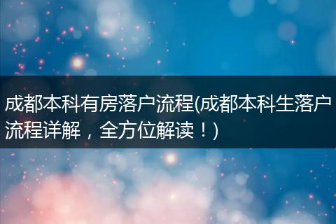 成都本科有房落户流程(成都本科生落户流程详解，全方位解读！)