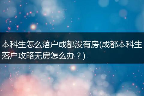 本科生怎么落户成都没有房(成都本科生落户攻略无房怎么办?)