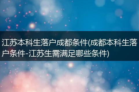 江苏本科生落户成都条件(成都本科生落户条件-江苏生需满足哪些条件)