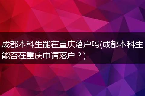 成都本科生能在重庆落户吗(成都本科生能否在重庆申请落户?)