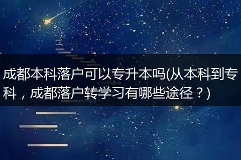 成都本科落户可以专升本吗(从本科到专科,成都落户转学习有哪些途径?)