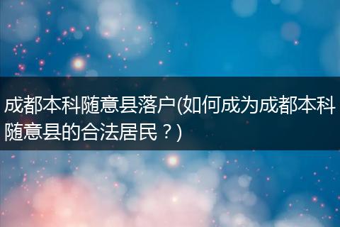 成都本科随意县落户(如何成为成都本科随意县的合法居民？)