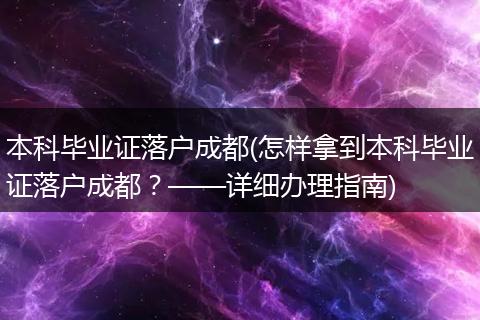 本科毕业证落户成都(怎样拿到本科毕业证落户成都?——详细办理指南)