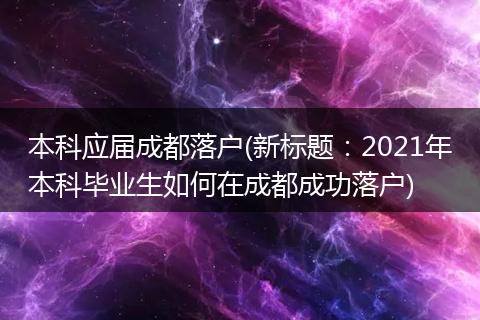 本科应届成都落户(新标题:2021年本科毕业生如何在成都成功落户)