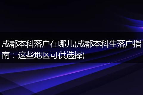 成都本科落户在哪儿(成都本科生落户指南：这些地区可供选择)