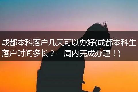 成都本科落户几天可以办好(成都本科生落户时间多长？一周内完成办理！)