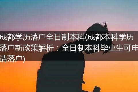 成都学历落户全日制本科(成都本科学历落户新政策解析：全日制本科毕业生可申请落户)