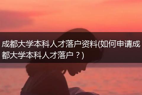 成都大学本科人才落户资料(如何申请成都大学本科人才落户？)