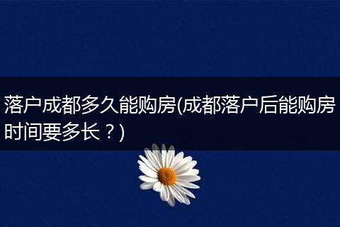 落户成都多久能购房(成都落户后能购房时间要多长?)