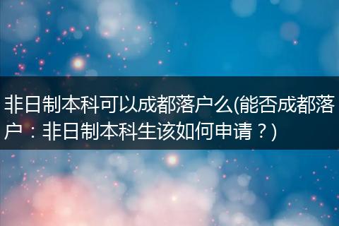非日制本科可以成都落户么(能否成都落户:非日制本科生该如何申请?)