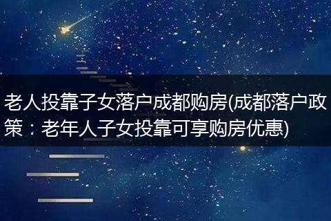 老人投靠子女落户成都购房(成都落户政策：老年人子女投靠可享购房优惠)