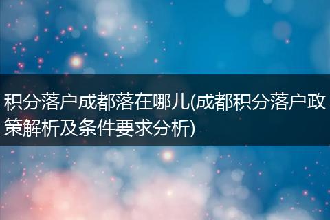 积分落户成都落在哪儿(成都积分落户政策解析及条件要求分析)