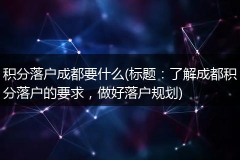 积分落户成都要什么(标题：了解成都积分落户的要求，做好落户规划)