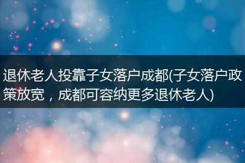 退休老人投靠子女落户成都(子女落户政策放宽，成都可容纳更多退休老人)