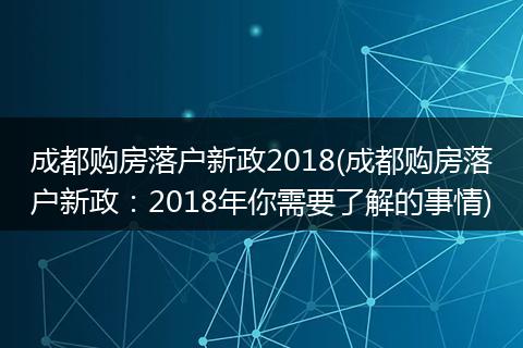 成都购房落户新政2018(成都购房落户新政：2018年你需要了解的事情)