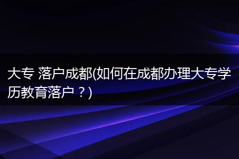 大专 落户成都(如何在成都办理大专学历教育落户？)