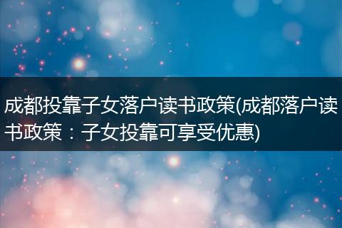 成都投靠子女落户读书政策(成都落户读书政策：子女投靠可享受优惠)