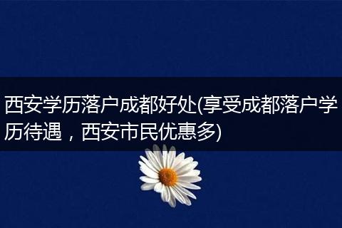 西安学历落户成都好处(享受成都落户学历待遇，西安市民优惠多)