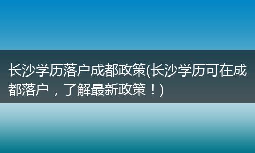 长沙学历落户成都政策(长沙学历可在成都落户，了解最新政策！)