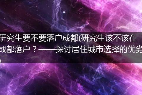 研究生要不要落户成都(研究生该不该在成都落户？——探讨居住城市选择的优劣)
