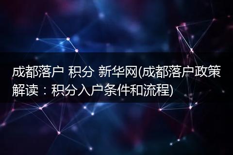 成都落户 积分 新华网(成都落户政策解读：积分入户条件和流程)