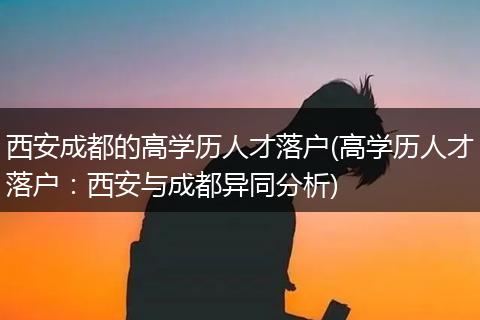 西安成都的高学历人才落户(高学历人才落户：西安与成都异同分析)