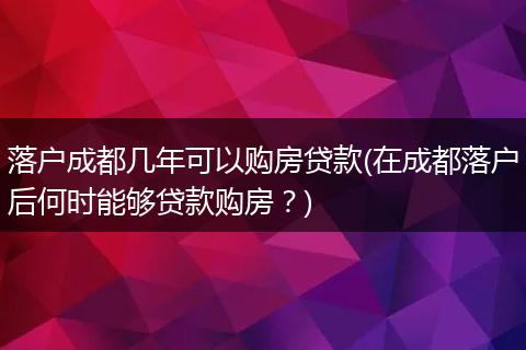 落户成都几年可以购房贷款(在成都落户后何时能够贷款购房?)