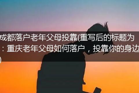 成都落户老年父母投靠(重写后的标题为:重庆老年父母如何落户,投靠你的身边)
