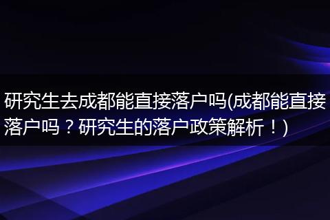 研究生去成都能直接落户吗(成都能直接落户吗？研究生的落户政策解析！)